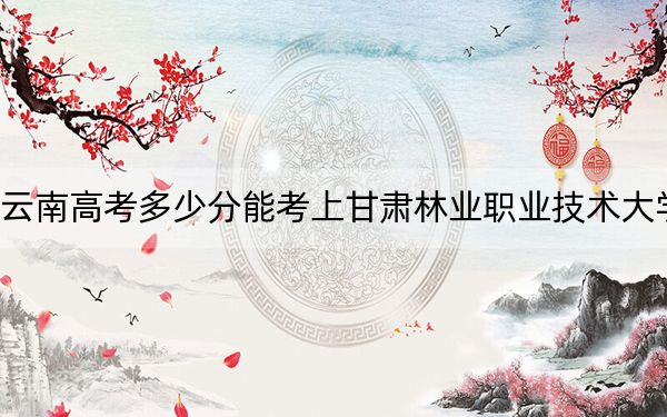 云南高考多少分能考上甘肃林业职业技术大学？附2022-2024年最低录取分数线