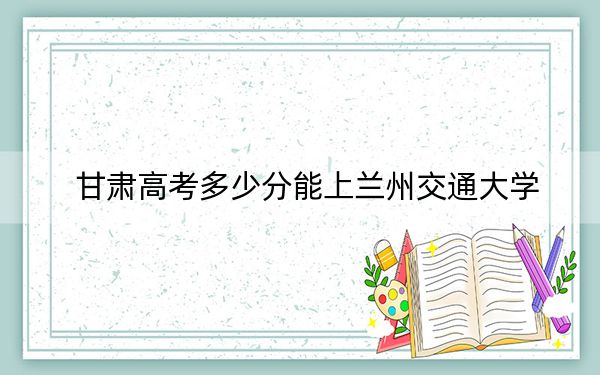 甘肃高考多少分能上兰州交通大学?2024年历史类投档线514分 物理类512分