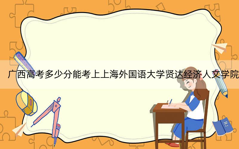 广西高考多少分能考上上海外国语大学贤达经济人文学院？2024年历史类403分 物理类录取分410分