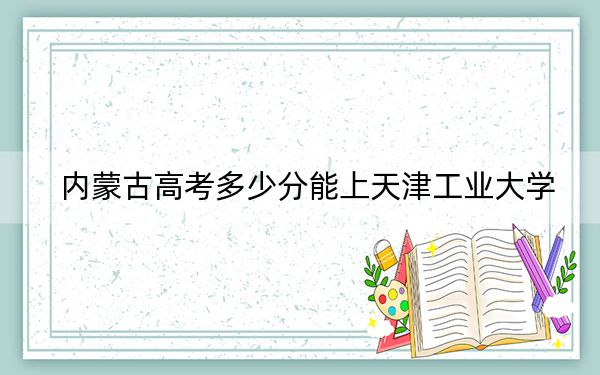 内蒙古高考多少分能上天津工业大学？附2022-2024年最低录取分数线