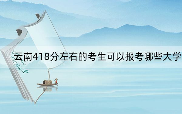 云南418分左右的考生可以报考哪些大学？ 2024年录取最低分418的大学