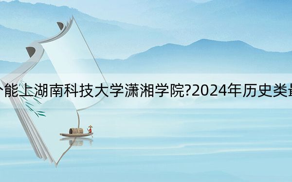 江苏考生多少分能上湖南科技大学潇湘学院?2024年历史类最低494分 物理类486分