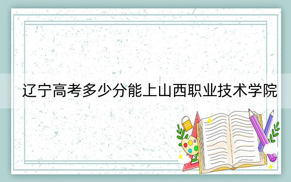 辽宁高考多少分能上山西职业技术学院?附2022-2024年最低录取分数线