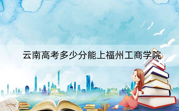 云南高考多少分能上福州工商学院？附2022-2024年最低录取分数线