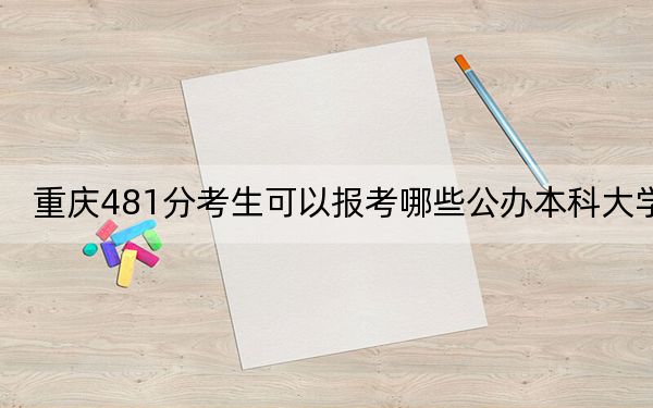 重庆481分考生可以报考哪些公办本科大学?(附带2022-2024年481左右大学名单)