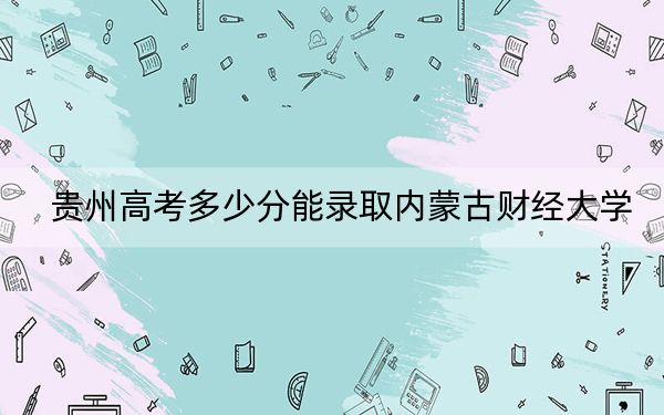 贵州高考多少分能录取内蒙古财经大学？附2022-2024年最低录取分数线