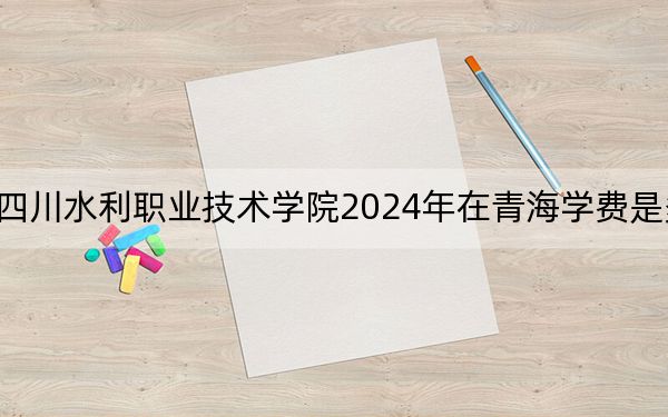 四川水利职业技术学院2024年在青海学费是多少？青海考生2025年参考