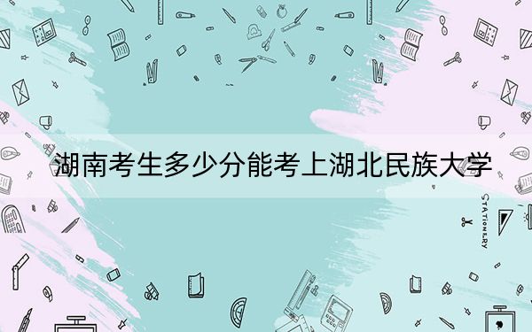 湖南考生多少分能考上湖北民族大学？附带近三年最低录取分数线