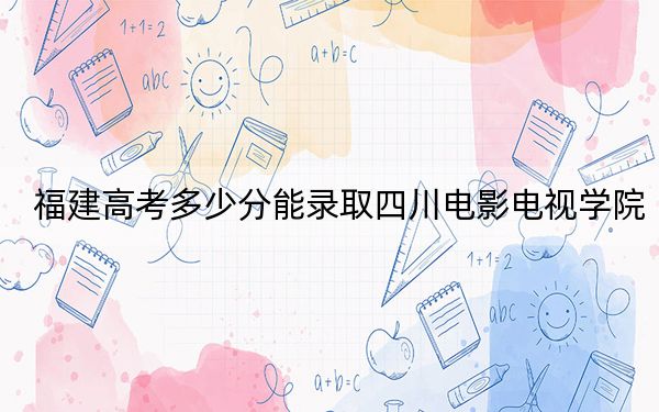 福建高考多少分能录取四川电影电视学院？附带近三年最低录取分数线