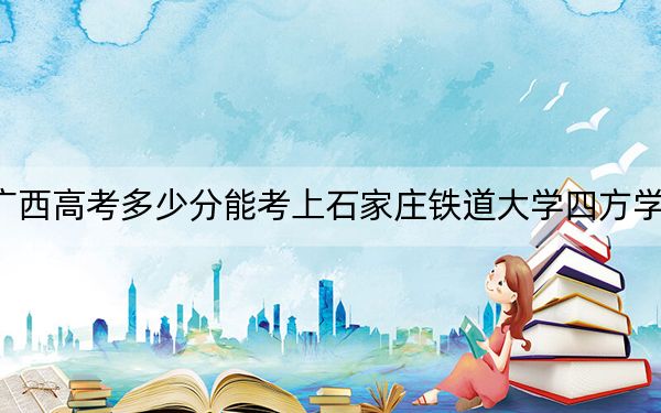 广西高考多少分能考上石家庄铁道大学四方学院？附2022-2024年最低录取分数线