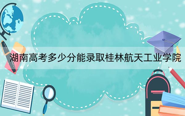 湖南高考多少分能录取桂林航天工业学院？附2022-2024年最低录取分数线