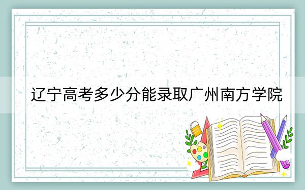 辽宁高考多少分能录取广州南方学院？2024年历史类最低400分 物理类投档线389分