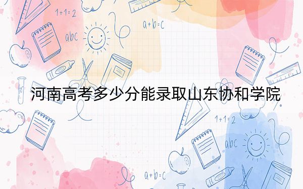 河南高考多少分能录取山东协和学院？2024年文科投档线439分 理科416分