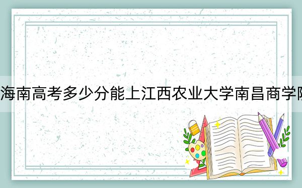 海南高考多少分能上江西农业大学南昌商学院？附2022-2024年最低录取分数线