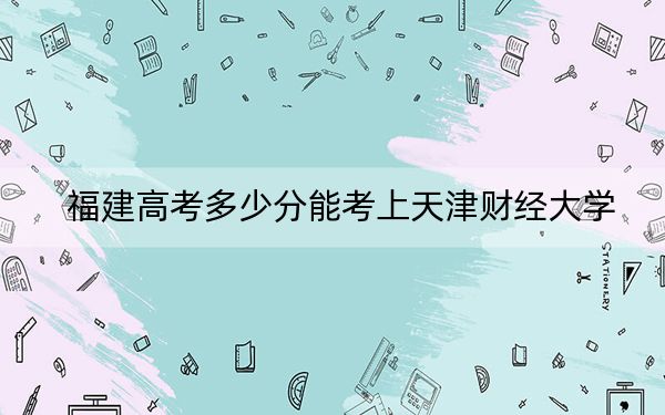 福建高考多少分能考上天津财经大学？2024年历史类录取分531分 物理类投档线569分