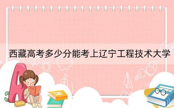 西藏高考多少分能考上辽宁工程技术大学？附2022-2024年最低录取分数线