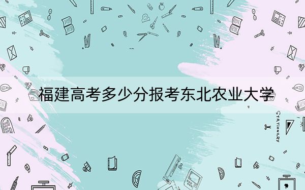 福建高考多少分报考东北农业大学？附2022-2024年最低录取分数线