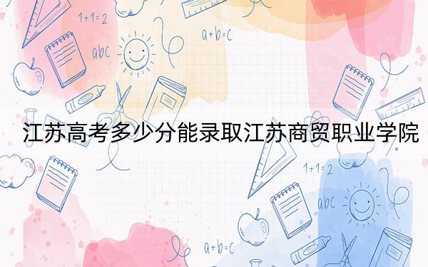 江苏高考多少分能录取江苏商贸职业学院？2024年历史类最低335分 物理类406分