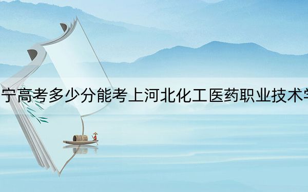 辽宁高考多少分能考上河北化工医药职业技术学院？附2022-2024年最低录取分数线