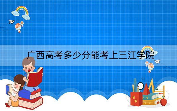 广西高考多少分能考上三江学院？附2022-2024年最低录取分数线