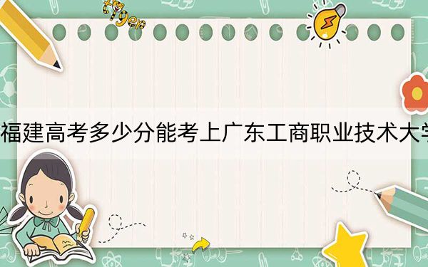 福建高考多少分能考上广东工商职业技术大学？2024年历史类录取分436分 物理类最低459分