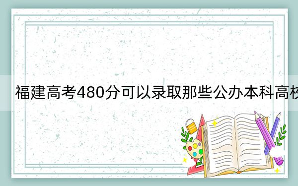 福建高考480分可以录取那些公办本科高校？ 2025年高考可以填报24所大学