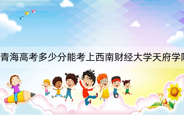 青海高考多少分能考上西南财经大学天府学院？附2022-2024年最低录取分数线