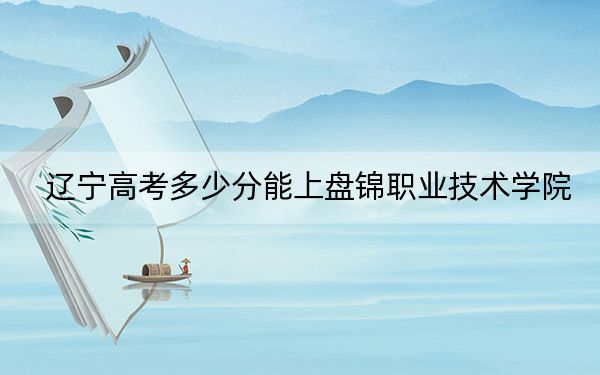 辽宁高考多少分能上盘锦职业技术学院？2024年历史类录取分201分 物理类投档线311分