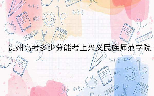贵州高考多少分能考上兴义民族师范学院？附2022-2024年院校最低投档线