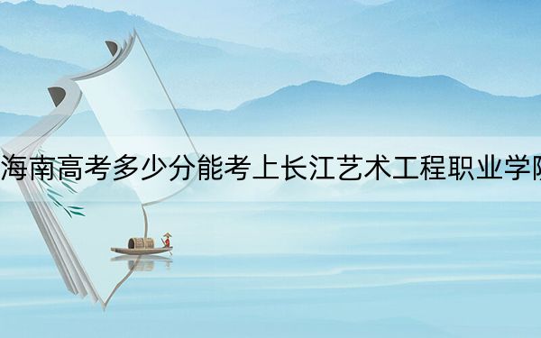海南高考多少分能考上长江艺术工程职业学院？2024年综合投档线396分