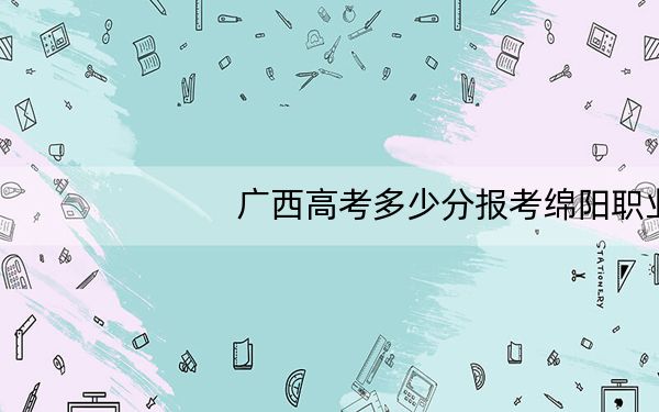 广西高考多少分报考绵阳职业技术学院?2024年历史类最低380分 物理类最低341分