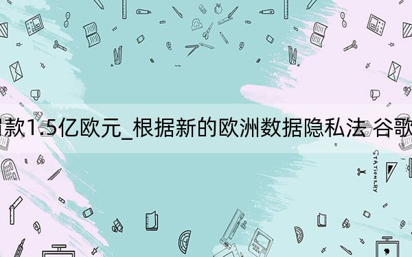 法国对谷歌罚款1.5亿欧元_根据新的欧洲数据隐私法 谷歌被罚款5700万美元