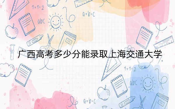广西高考多少分能录取上海交通大学？2024年历史类最低661分 物理类最低623分