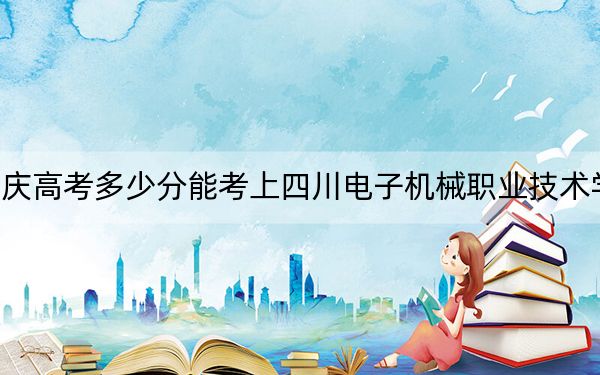 重庆高考多少分能考上四川电子机械职业技术学院？2024年历史类录取分180分 物理类最低250分