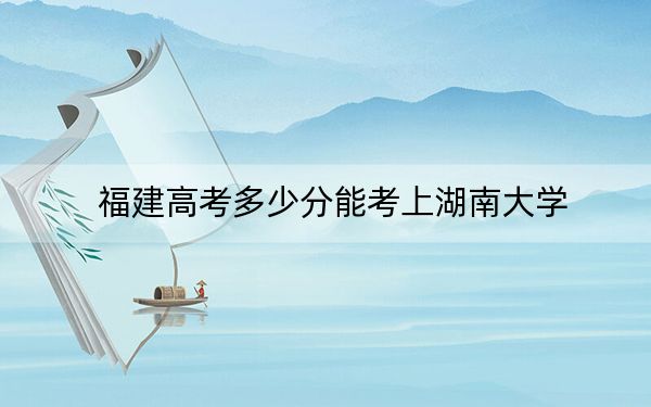 福建高考多少分能考上湖南大学？2024年历史类投档线605分 物理类627分
