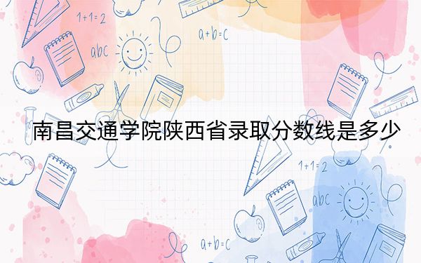 南昌交通学院陕西省录取分数线是多少？2025年陕西考生参考