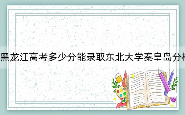 黑龙江高考多少分能录取东北大学秦皇岛分校？附2022-2024年最低录取分数线