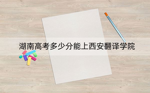 湖南高考多少分能上西安翻译学院？2024年历史类439分 物理类426分