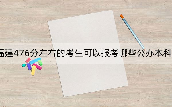 福建476分左右的考生可以报考哪些公办本科大学？（附带2022-2024年476录取名单）