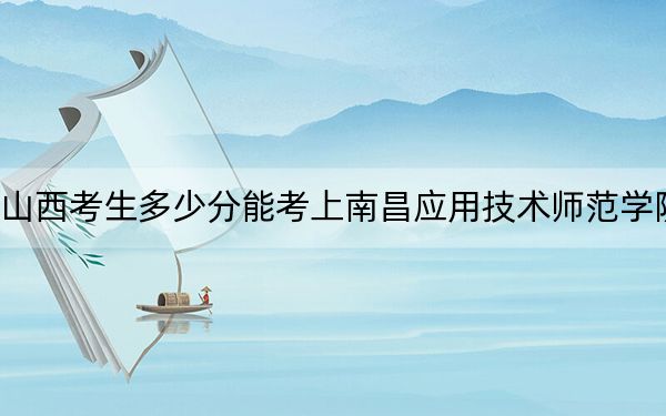 山西考生多少分能考上南昌应用技术师范学院？附2022-2024年最低录取分数线