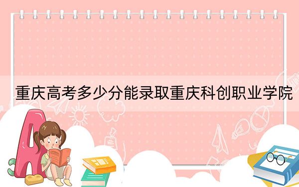 重庆高考多少分能录取重庆科创职业学院？2024年历史类288分 物理类最低332分
