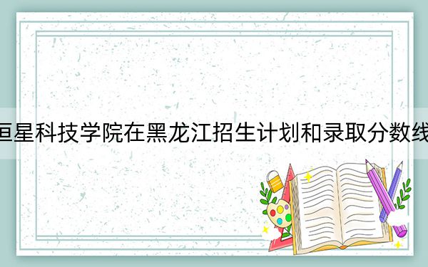 青岛恒星科技学院在黑龙江招生计划和录取分数线是多少？2025黑龙江考生参考