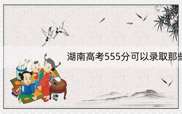 湖南高考555分可以录取那些高校?(附带2022-2024年555左右大学名单)