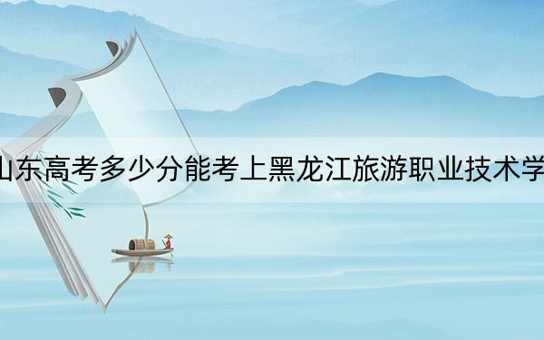 山东高考多少分能考上黑龙江旅游职业技术学院？2024年综合381分