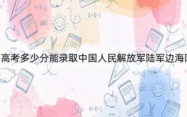 辽宁高考多少分能录取中国人民解放军陆军边海防学院？2024年历史类投档线594分 物理类录取分553分