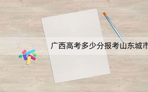 广西高考多少分报考山东城市建设职业学院？附2022-2024年最低录取分数线