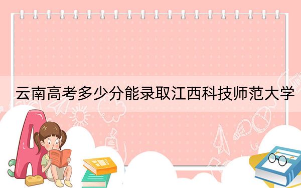 云南高考多少分能录取江西科技师范大学？2024年文科最低515分 理科录取分478分