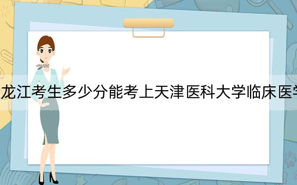 黑龙江考生多少分能考上天津医科大学临床医学院？附2022-2024年最低录取分数线