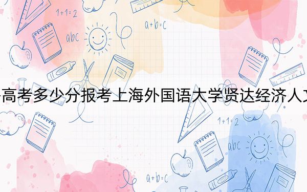 上海高考多少分报考上海外国语大学贤达经济人文学院？附2022-2024年最低录取分数线