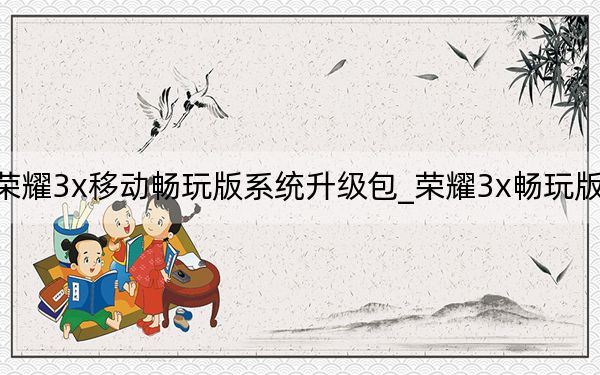 荣耀3x移动畅玩版系统升级包_荣耀3x畅玩版预约
